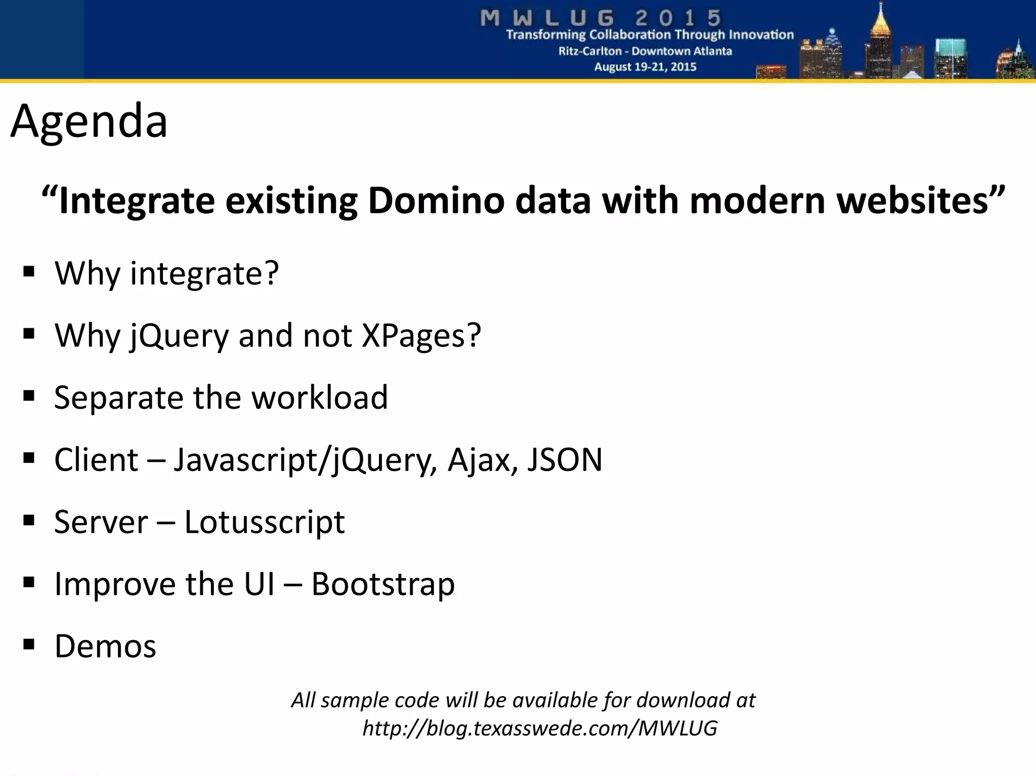 Agenda
“Integrate existing Domino data with modern websites”
 Why integrate?
 Why jQuery and not XPages?
 Separate the workload
 Client – Javascript/jQuery, Ajax, JSON
 Server – Lotusscript
 Improve the UI – Bootstrap
 Demos
All sample code will be available for download at
http://blog.texasswede.com/MWLUG
 