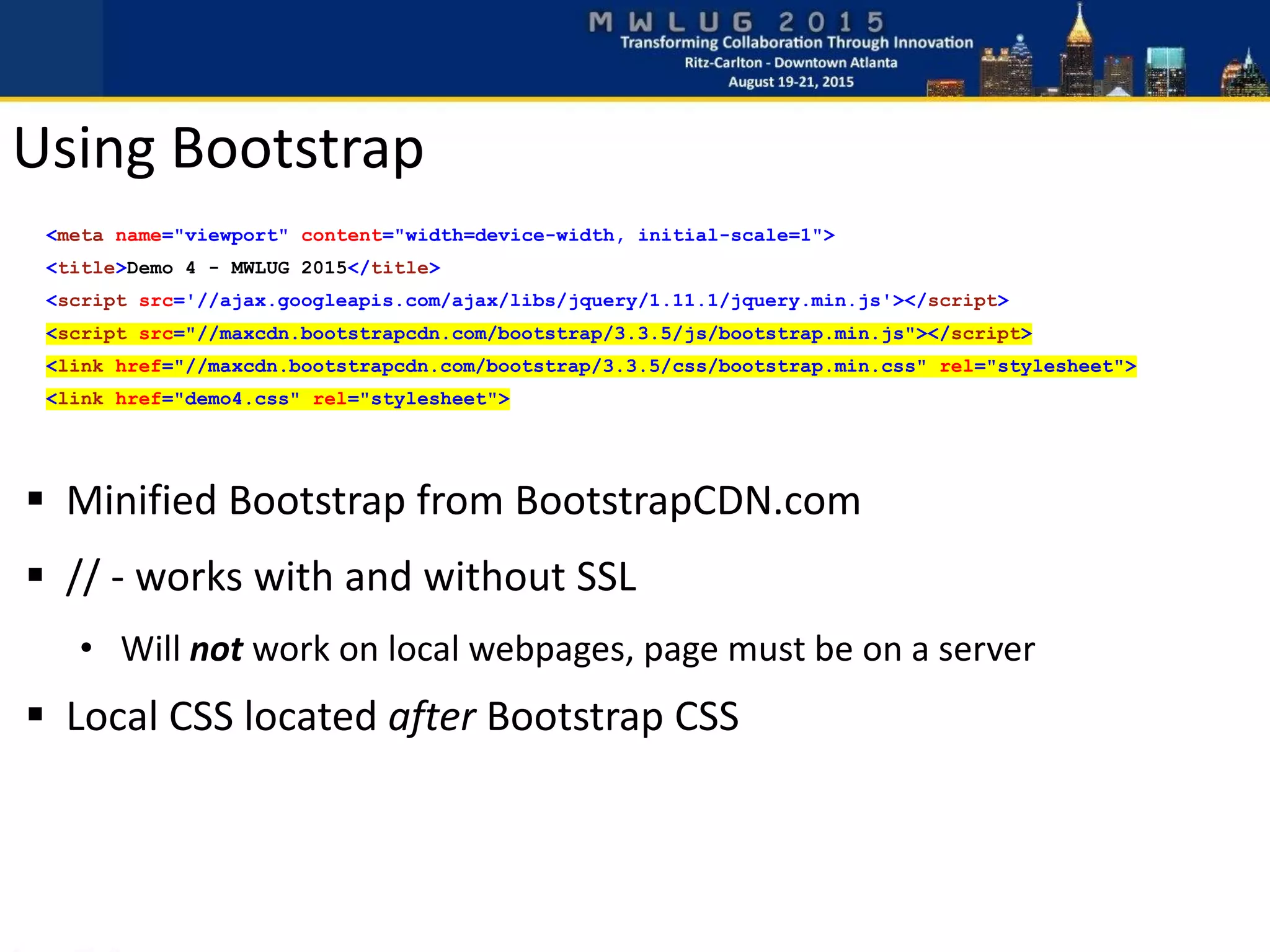  Minified Bootstrap from BootstrapCDN.com
 // - works with and without SSL
• Will not work on local webpages, page must be on a server
 Local CSS located after Bootstrap CSS
Using Bootstrap
<meta name="viewport" content="width=device-width, initial-scale=1">
<title>Demo 4 - MWLUG 2015</title>
<script src='//ajax.googleapis.com/ajax/libs/jquery/1.11.1/jquery.min.js'></script>
<script src="//maxcdn.bootstrapcdn.com/bootstrap/3.3.5/js/bootstrap.min.js"></script>
<link href="//maxcdn.bootstrapcdn.com/bootstrap/3.3.5/css/bootstrap.min.css" rel="stylesheet">
<link href="demo4.css" rel="stylesheet">
 