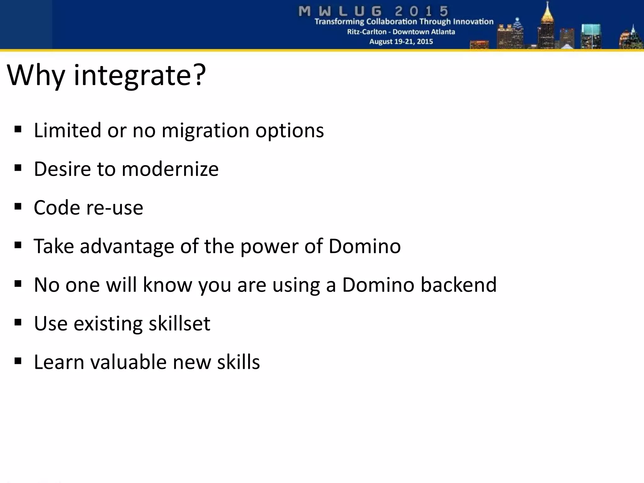  Limited or no migration options
 Desire to modernize
 Code re-use
 Take advantage of the power of Domino
 No one will know you are using a Domino backend
 Use existing skillset
 Learn valuable new skills
Why integrate?
 