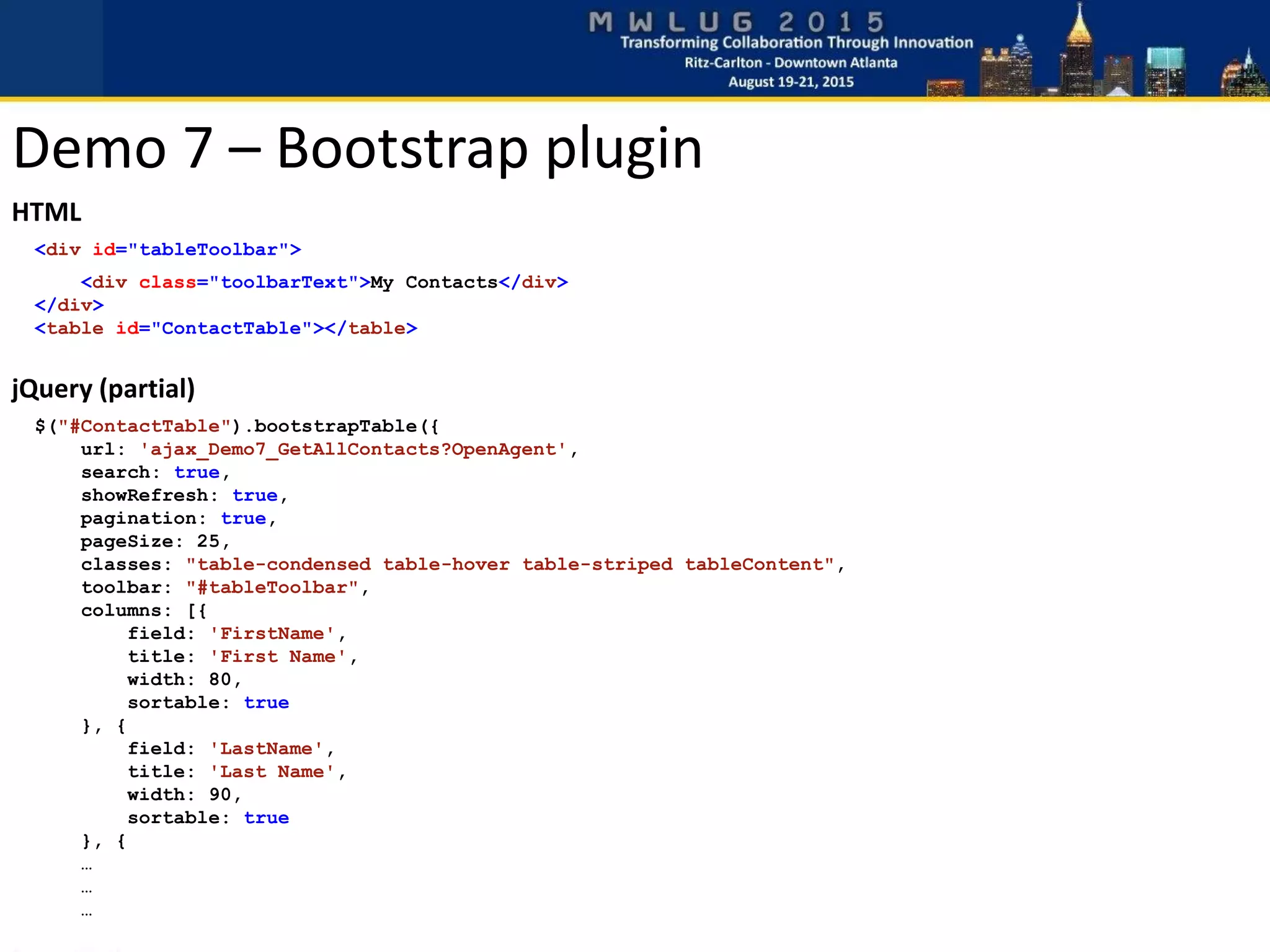 HTML
<div id="tableToolbar">
<div class="toolbarText">My Contacts</div>
</div>
<table id="ContactTable"></table>
jQuery (partial)
$("#ContactTable").bootstrapTable({
url: 'ajax_Demo7_GetAllContacts?OpenAgent',
search: true,
showRefresh: true,
pagination: true,
pageSize: 25,
classes: "table-condensed table-hover table-striped tableContent",
toolbar: "#tableToolbar",
columns: [{
field: 'FirstName',
title: 'First Name',
width: 80,
sortable: true
}, {
field: 'LastName',
title: 'Last Name',
width: 90,
sortable: true
}, {
…
…
…
Demo 7 – Bootstrap plugin
 
