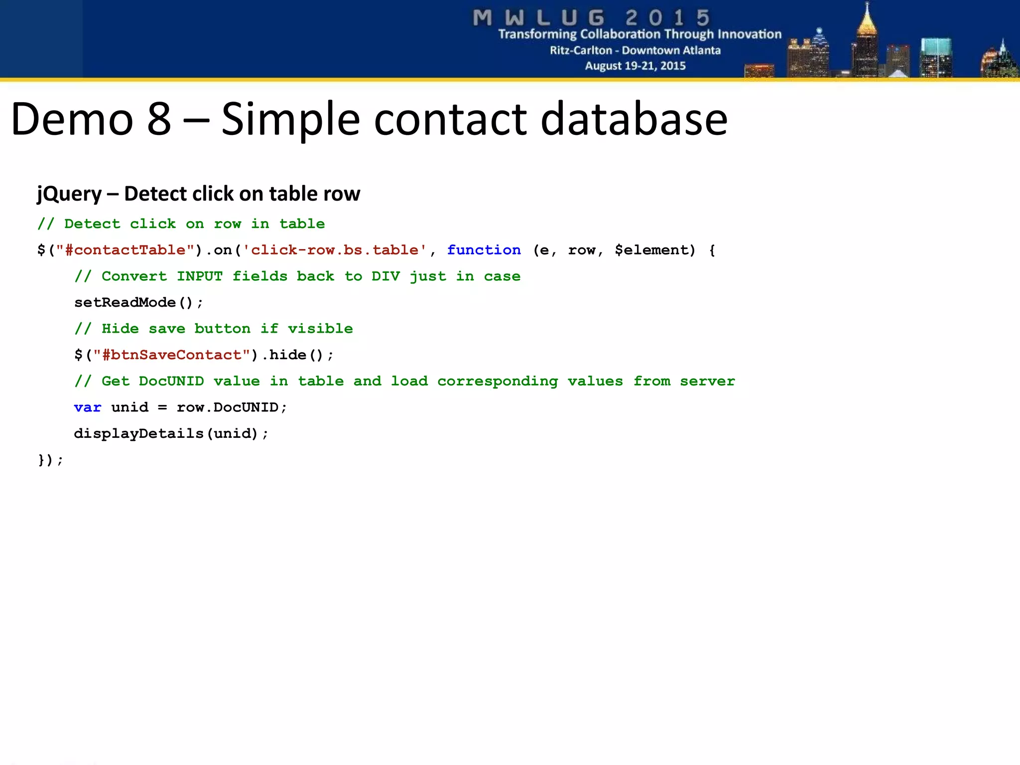 jQuery – Detect click on table row
// Detect click on row in table
$("#contactTable").on('click-row.bs.table', function (e, row, $element) {
// Convert INPUT fields back to DIV just in case
setReadMode();
// Hide save button if visible
$("#btnSaveContact").hide();
// Get DocUNID value in table and load corresponding values from server
var unid = row.DocUNID;
displayDetails(unid);
});
Demo 8 – Simple contact database
 