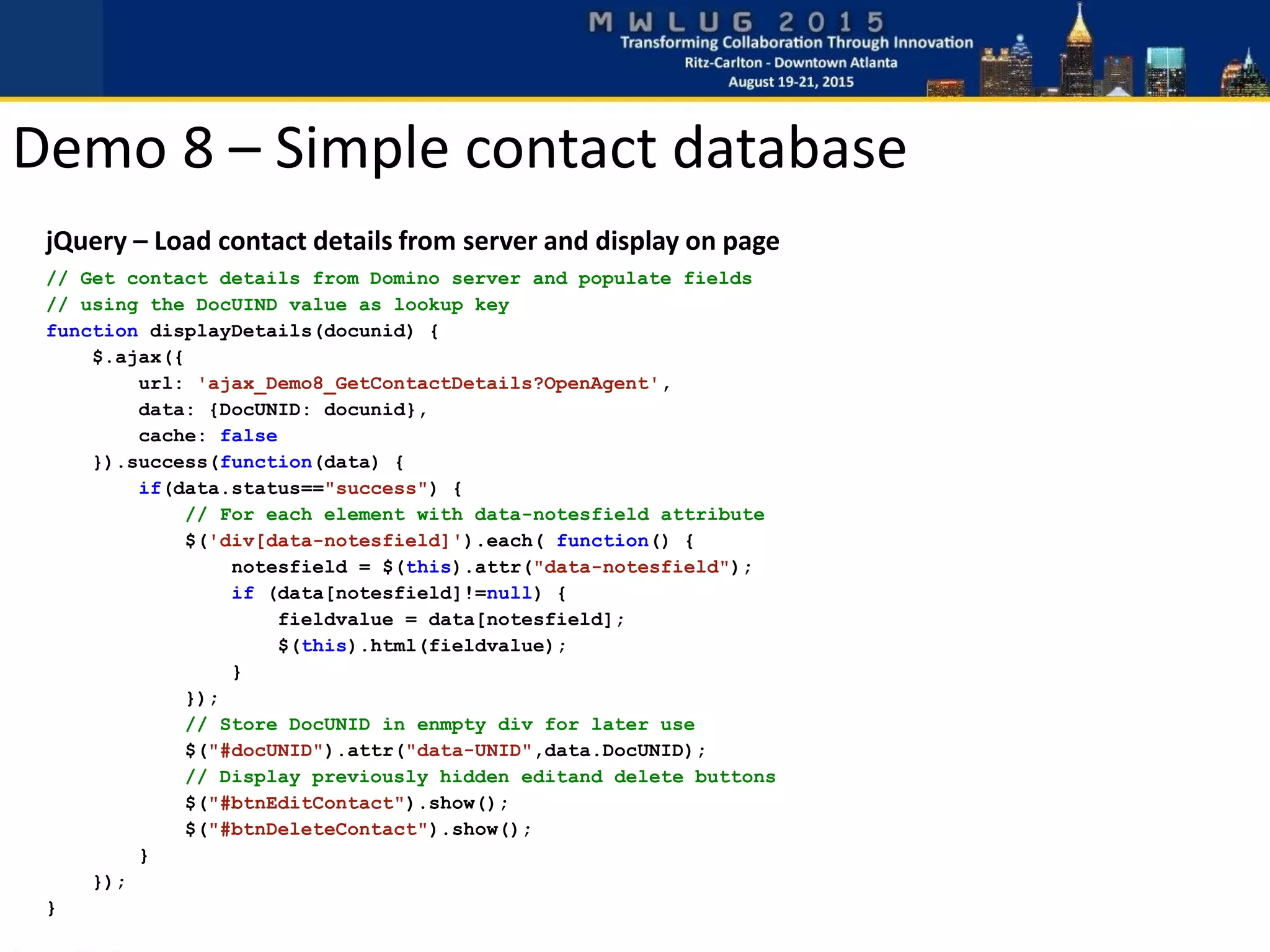 jQuery – Load contact details from server and display on page
// Get contact details from Domino server and populate fields
// using the DocUIND value as lookup key
function displayDetails(docunid) {
$.ajax({
url: 'ajax_Demo8_GetContactDetails?OpenAgent',
data: {DocUNID: docunid},
cache: false
}).success(function(data) {
if(data.status=="success") {
// For each element with data-notesfield attribute
$('div[data-notesfield]').each( function() {
notesfield = $(this).attr("data-notesfield");
if (data[notesfield]!=null) {
fieldvalue = data[notesfield];
$(this).html(fieldvalue);
}
});
// Store DocUNID in enmpty div for later use
$("#docUNID").attr("data-UNID",data.DocUNID);
// Display previously hidden editand delete buttons
$("#btnEditContact").show();
$("#btnDeleteContact").show();
}
});
}
Demo 8 – Simple contact database
 