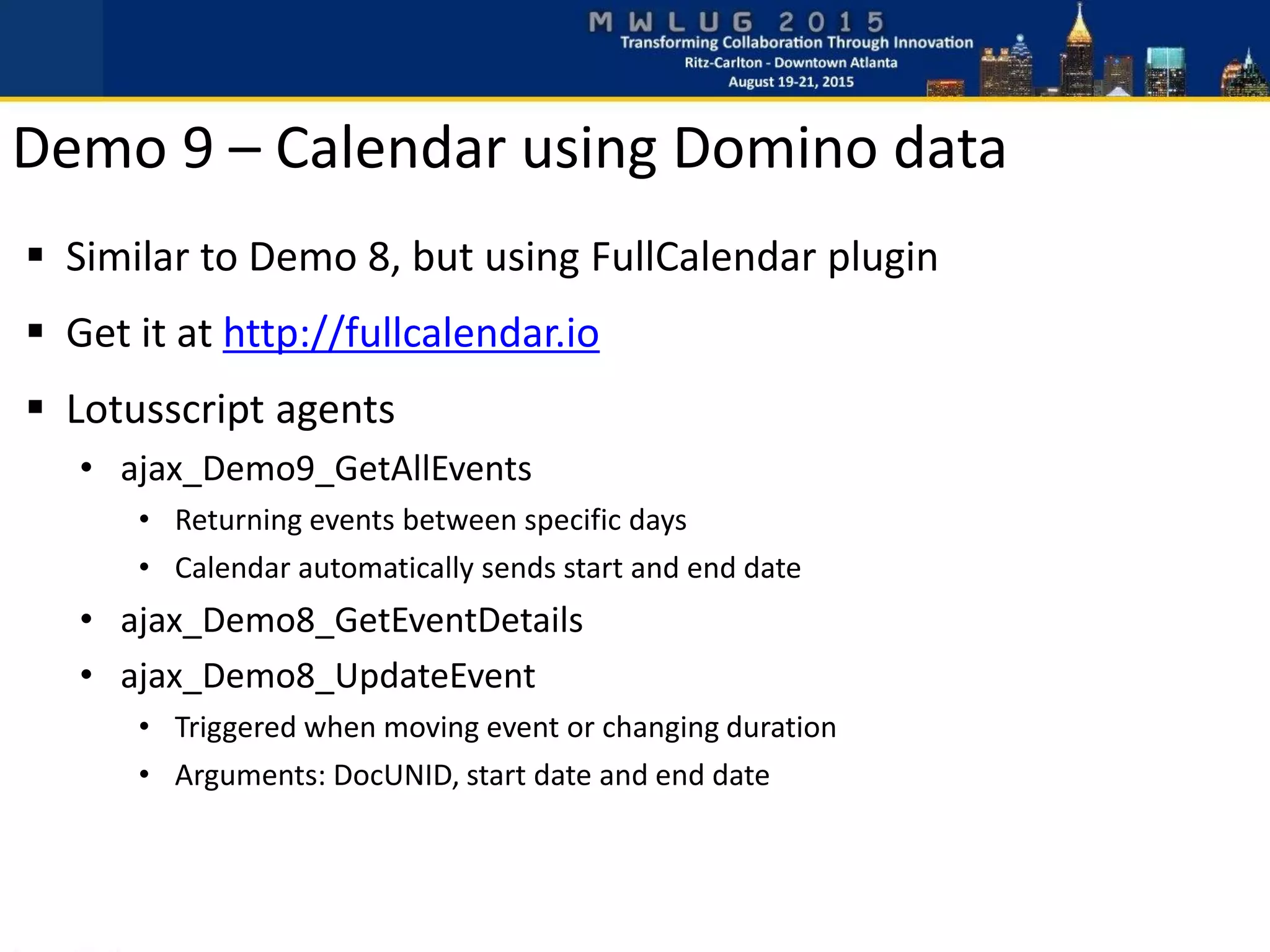 Similar to Demo 8, but using FullCalendar plugin
 Get it at http://fullcalendar.io
 Lotusscript agents
• ajax_Demo9_GetAllEvents
• Returning events between specific days
• Calendar automatically sends start and end date
• ajax_Demo8_GetEventDetails
• ajax_Demo8_UpdateEvent
• Triggered when moving event or changing duration
• Arguments: DocUNID, start date and end date
Demo 9 – Calendar using Domino data
 
