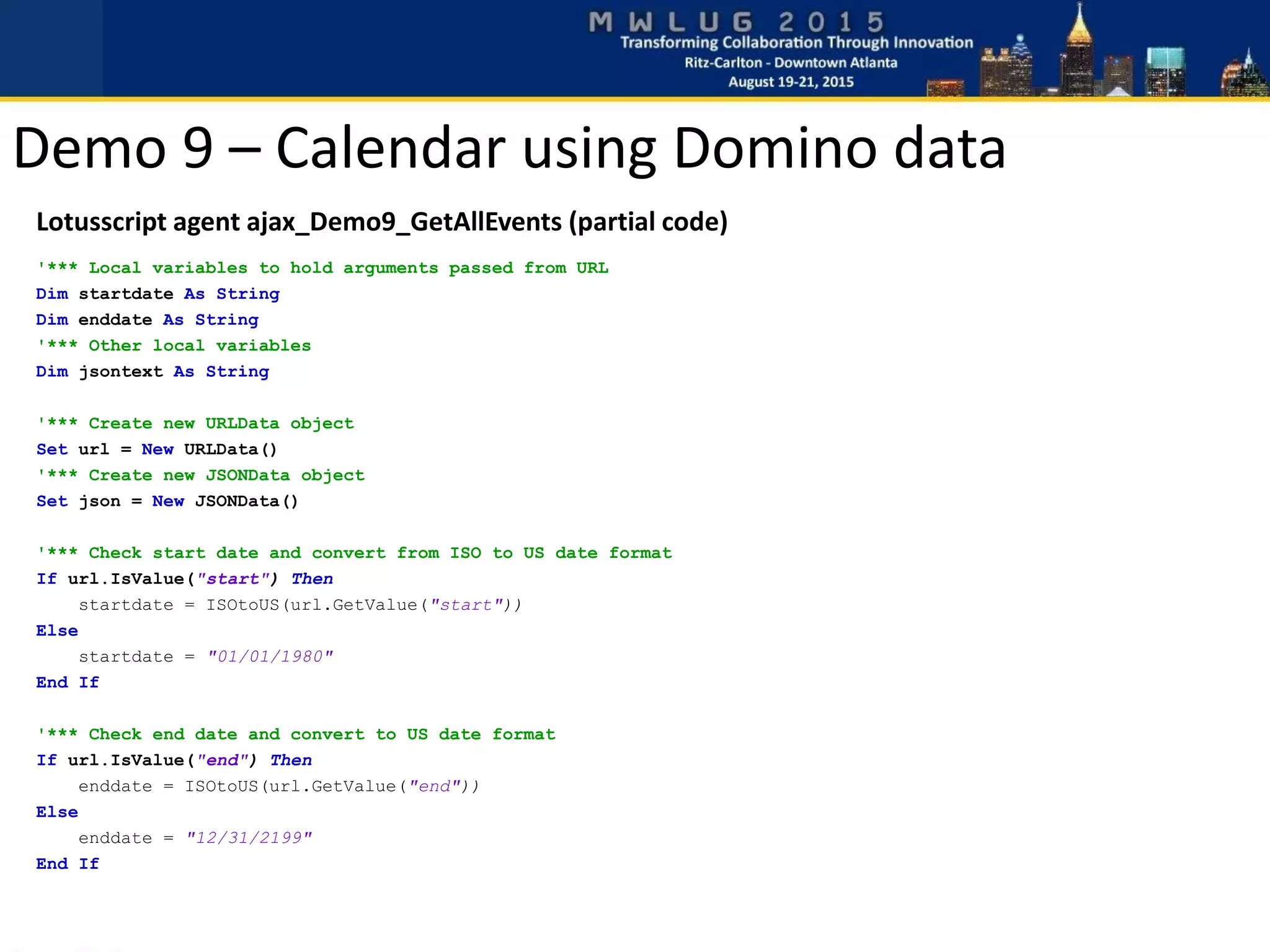 Demo 9 – Calendar using Domino data
Lotusscript agent ajax_Demo9_GetAllEvents (partial code)
'*** Local variables to hold arguments passed from URL
Dim startdate As String
Dim enddate As String
'*** Other local variables
Dim jsontext As String
'*** Create new URLData object
Set url = New URLData()
'*** Create new JSONData object
Set json = New JSONData()
'*** Check start date and convert from ISO to US date format
If url.IsValue("start") Then
startdate = ISOtoUS(url.GetValue("start"))
Else
startdate = "01/01/1980"
End If
'*** Check end date and convert to US date format
If url.IsValue("end") Then
enddate = ISOtoUS(url.GetValue("end"))
Else
enddate = "12/31/2199"
End If
 