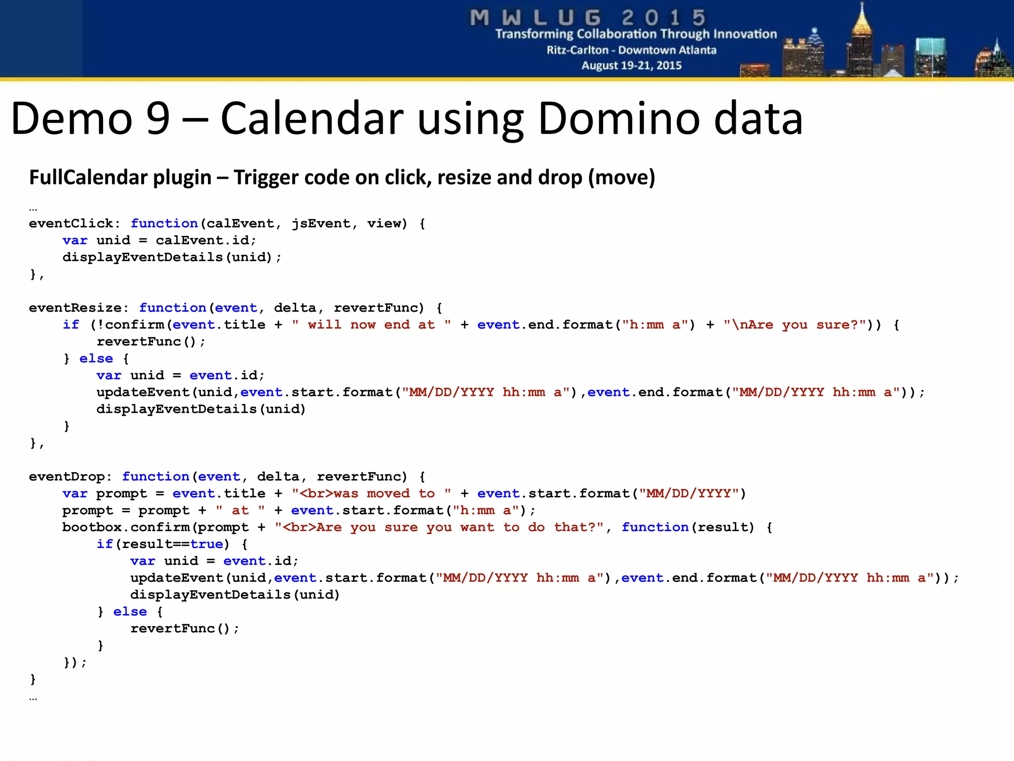 Demo 9 – Calendar using Domino data
FullCalendar plugin – Trigger code on click, resize and drop (move)
…
eventClick: function(calEvent, jsEvent, view) {
var unid = calEvent.id;
displayEventDetails(unid);
},
eventResize: function(event, delta, revertFunc) {
if (!confirm(event.title + " will now end at " + event.end.format("h:mm a") + "nAre you sure?")) {
revertFunc();
} else {
var unid = event.id;
updateEvent(unid,event.start.format("MM/DD/YYYY hh:mm a"),event.end.format("MM/DD/YYYY hh:mm a"));
displayEventDetails(unid)
}
},
eventDrop: function(event, delta, revertFunc) {
var prompt = event.title + "<br>was moved to " + event.start.format("MM/DD/YYYY")
prompt = prompt + " at " + event.start.format("h:mm a");
bootbox.confirm(prompt + "<br>Are you sure you want to do that?", function(result) {
if(result==true) {
var unid = event.id;
updateEvent(unid,event.start.format("MM/DD/YYYY hh:mm a"),event.end.format("MM/DD/YYYY hh:mm a"));
displayEventDetails(unid)
} else {
revertFunc();
}
});
}
…
 