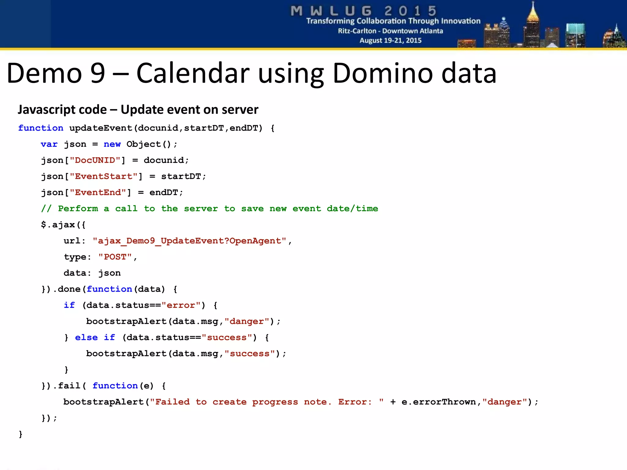 Demo 9 – Calendar using Domino data
Javascript code – Update event on server
function updateEvent(docunid,startDT,endDT) {
var json = new Object();
json["DocUNID"] = docunid;
json["EventStart"] = startDT;
json["EventEnd"] = endDT;
// Perform a call to the server to save new event date/time
$.ajax({
url: "ajax_Demo9_UpdateEvent?OpenAgent",
type: "POST",
data: json
}).done(function(data) {
if (data.status=="error") {
bootstrapAlert(data.msg,"danger");
} else if (data.status=="success") {
bootstrapAlert(data.msg,"success");
}
}).fail( function(e) {
bootstrapAlert("Failed to create progress note. Error: " + e.errorThrown,"danger");
});
}
 
