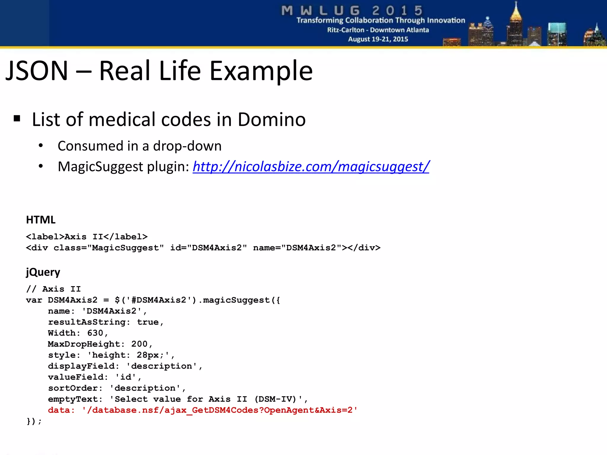 HTML
<label>Axis II</label>
<div class="MagicSuggest" id="DSM4Axis2" name="DSM4Axis2"></div>
jQuery
// Axis II
var DSM4Axis2 = $('#DSM4Axis2').magicSuggest({
name: 'DSM4Axis2',
resultAsString: true,
Width: 630,
MaxDropHeight: 200,
style: 'height: 28px;',
displayField: 'description',
valueField: 'id',
sortOrder: 'description',
emptyText: 'Select value for Axis II (DSM-IV)',
data: '/database.nsf/ajax_GetDSM4Codes?OpenAgent&Axis=2'
});
 List of medical codes in Domino
• Consumed in a drop-down
• MagicSuggest plugin: http://nicolasbize.com/magicsuggest/
JSON – Real Life Example
 