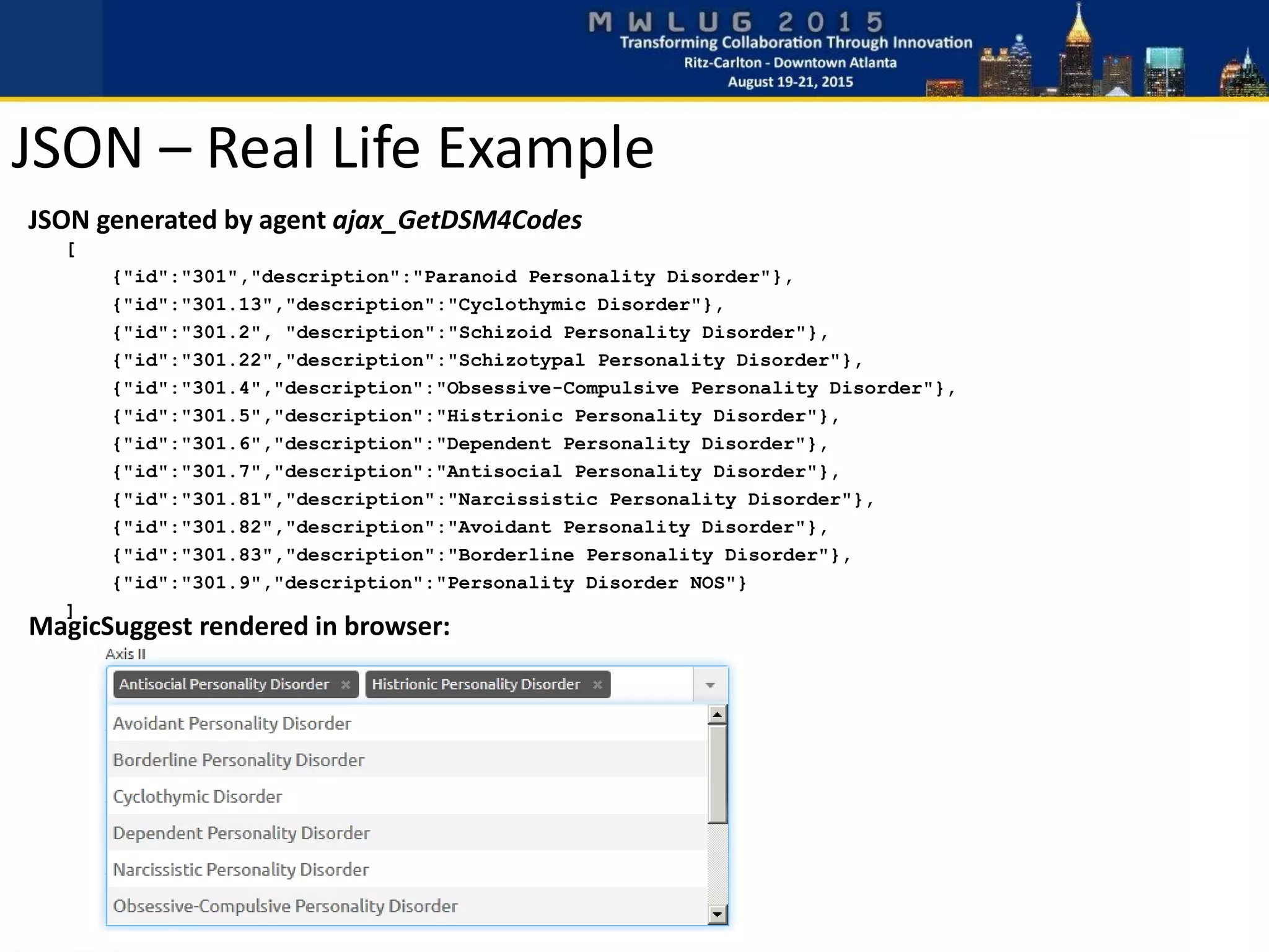 JSON generated by agent ajax_GetDSM4Codes
[
{"id":"301","description":"Paranoid Personality Disorder"},
{"id":"301.13","description":"Cyclothymic Disorder"},
{"id":"301.2", "description":"Schizoid Personality Disorder"},
{"id":"301.22","description":"Schizotypal Personality Disorder"},
{"id":"301.4","description":"Obsessive-Compulsive Personality Disorder"},
{"id":"301.5","description":"Histrionic Personality Disorder"},
{"id":"301.6","description":"Dependent Personality Disorder"},
{"id":"301.7","description":"Antisocial Personality Disorder"},
{"id":"301.81","description":"Narcissistic Personality Disorder"},
{"id":"301.82","description":"Avoidant Personality Disorder"},
{"id":"301.83","description":"Borderline Personality Disorder"},
{"id":"301.9","description":"Personality Disorder NOS"}
]
MagicSuggest rendered in browser:
JSON – Real Life Example
 
