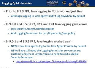 Logging Quirks in Notes 
• Prior to 8.5.3 FP2, Java logging in Notes worked just fine 
- Although logging in local agents ...