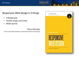 The Theory




Responsive Web Design is 3 things
 • A flexible grid
 • Flexible images and media
 • Media queries

                                         - Ethan Marcotte
  Source: http://www.alistapart.com/articles/responsive-web-design
 