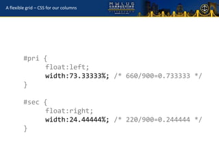 A flexible grid – CSS for our columns




         #pri {
              float:left;
              width:73.33333%; /* 660/900=0.733333 */
         }

         #sec {
              float:right;
              width:24.44444%; /* 220/900=0.244444 */
         }
 