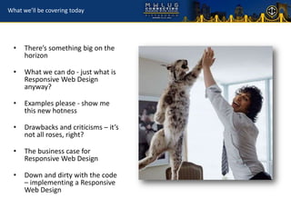 What we’ll be covering today




  •   There’s something big on the
      horizon

  •   What we can do - just what is
      Responsive Web Design
      anyway?

  •   Examples please - show me
      this new hotness

  •   Drawbacks and criticisms – it’s
      not all roses, right?

  •   The business case for
      Responsive Web Design

  •   Down and dirty with the code
      – implementing a Responsive
      Web Design
 