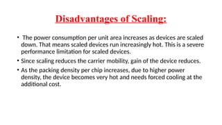 Disadvantages of Scaling:
• The power consumption per unit area increases as devices are scaled
down. That means scaled devices run increasingly hot. This is a severe
performance limitation for scaled devices.
• Since scaling reduces the carrier mobility, gain of the device reduces.
• As the packing density per chip increases, due to higher power
density, the device becomes very hot and needs forced cooling at the
additional cost.
 