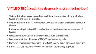 Virtuso fab(Touch the deep-sub micron technology)
• Virtuso fab allows you to analyse and view cross sectional view of silicon
layers and 3D view of circuits.
• Virtuso fab contains 3D Fabrication process simulator with cross sectional
viewer.
• It allows a step by step 3D visualization of fabrication for any portion of
layout.
• We can see how contacts and mentalizations are created.
• We can check the planes of VDD ,VSS and other signals
• User can check oxide structure , and MOS lateral drain diffusion structure.
• It has 2D cross sectional viewer with strain technology support
 
