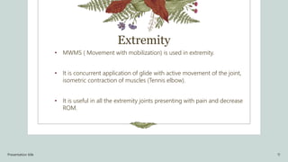 Extremity
• MWMS ( Movement with mobilization) is used in extremity.
• It is concurrent application of glide with active movement of the joint,
isometric contraction of muscles (Tennis elbow).
• It is useful in all the extremity joints presenting with pain and decrease
ROM.
Presentation title 11
 