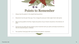 Points to Remember
1. Always treat the patient in the weight bearing position.
2. Movement must be pain-free way. If not, change the pressure/ hold/ angle/ level/ side (spine).
3. Belt must be parallel to the floor. Angle and position of your forearm should be in the direction of
glide.
4. Synchronize the glide with the patients active movement with your pelvis and body movements so
that the treatment plane is followed.
5. Your position/ hand grip/ belt must not block the patient’s movement.
Presentation title 16
 