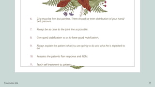 6. Grip must be firm but painless. There should be even distribution of your hand/
belt pressure.
7. Always be as close to the joint line as possible.
8. Give good stabilization so as to have good mobilization,
9. Always explain the patient what you are going to do and what he is expected to
do.
10. Reassess the patients Pain response and ROM.
11. Teach self treatment to patients.
Presentation title 17
 