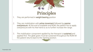 Principles
1. They are performed in weight bearing position
2. They are mobilization with active movement followed by passive
overpressure. At the end of available end ROM, the patient has to apply
overpressure with his free hand so as to further increase the range.
3. The mobilization component applied by the therapist is sustained and
applied first. The glide given must be sustained throughout the ROM till
the patient returns back to the starting position.
Presentation title 6
 