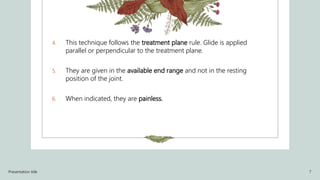 4. This technique follows the treatment plane rule. Glide is applied
parallel or perpendicular to the treatment plane.
5. They are given in the available end range and not in the resting
position of the joint.
6. When indicated, they are painless.
Presentation title 7
 
