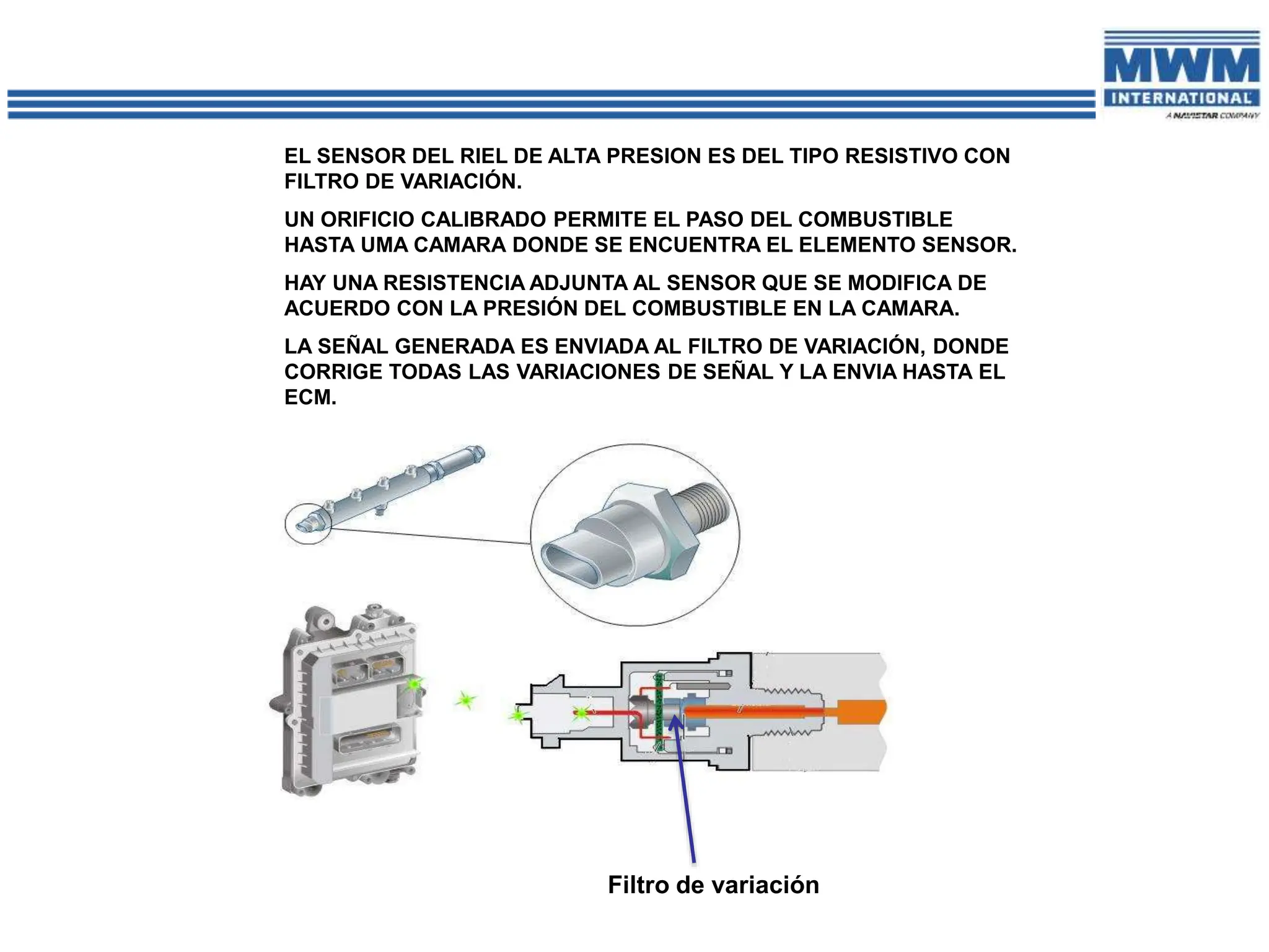 EL SENSOR DEL RIEL DE ALTA PRESION ES DEL TIPO RESISTIVO CON
FILTRO DE VARIACIÓN.
UN ORIFICIO CALIBRADO PERMITE EL PASO DEL COMBUSTIBLE
HASTA UMA CAMARA DONDE SE ENCUENTRA EL ELEMENTO SENSOR.
HAY UNA RESISTENCIA ADJUNTA AL SENSOR QUE SE MODIFICA DE
ACUERDO CON LA PRESIÓN DEL COMBUSTIBLE EN LA CAMARA.
LA SEÑAL GENERADA ES ENVIADA AL FILTRO DE VARIACIÓN, DONDE
CORRIGE TODAS LAS VARIACIONES DE SEÑAL Y LA ENVIA HASTA EL
ECM.
Filtro de variación
 