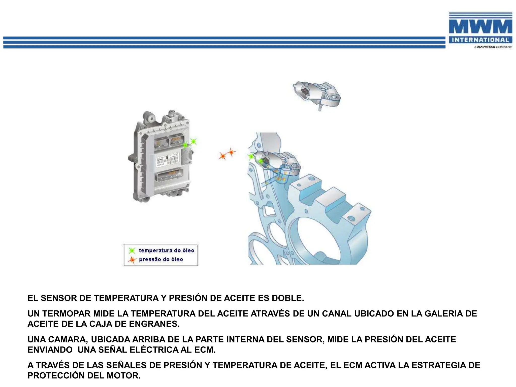 EL SENSOR DE TEMPERATURA Y PRESIÓN DE ACEITE ES DOBLE.
UN TERMOPAR MIDE LA TEMPERATURA DEL ACEITE ATRAVÉS DE UN CANAL UBICADO EN LA GALERIA DE
ACEITE DE LA CAJA DE ENGRANES.
UNA CAMARA, UBICADA ARRIBA DE LA PARTE INTERNA DEL SENSOR, MIDE LA PRESIÓN DEL ACEITE
ENVIANDO UNA SEÑAL ELÉCTRICA AL ECM.
A TRAVÉS DE LAS SEÑALES DE PRESIÓN Y TEMPERATURA DE ACEITE, EL ECM ACTIVA LA ESTRATEGIA DE
PROTECCIÓN DEL MOTOR.
 