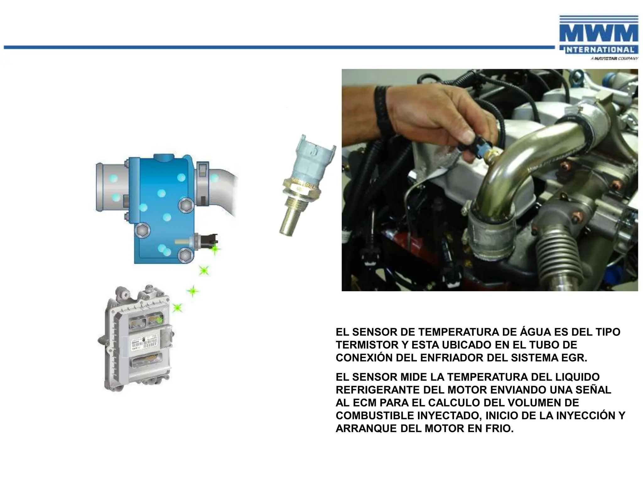 EL SENSOR DE TEMPERATURA DE ÁGUA ES DEL TIPO
TERMISTOR Y ESTA UBICADO EN EL TUBO DE
CONEXIÓN DEL ENFRIADOR DEL SISTEMA EGR.
EL SENSOR MIDE LA TEMPERATURA DEL LIQUIDO
REFRIGERANTE DEL MOTOR ENVIANDO UNA SEÑAL
AL ECM PARA EL CALCULO DEL VOLUMEN DE
COMBUSTIBLE INYECTADO, INICIO DE LA INYECCIÓN Y
ARRANQUE DEL MOTOR EN FRIO.
 