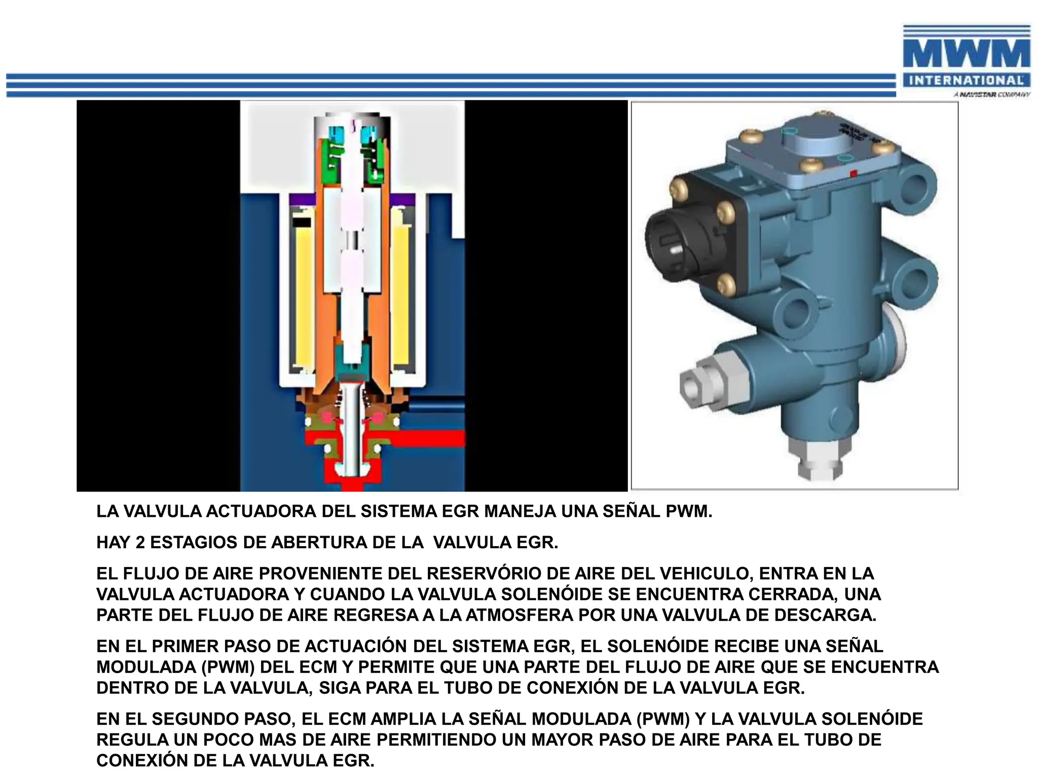 LA VALVULA ACTUADORA DEL SISTEMA EGR MANEJA UNA SEÑAL PWM.
HAY 2 ESTAGIOS DE ABERTURA DE LA VALVULA EGR.
EL FLUJO DE AIRE PROVENIENTE DEL RESERVÓRIO DE AIRE DEL VEHICULO, ENTRA EN LA
VALVULA ACTUADORA Y CUANDO LA VALVULA SOLENÓIDE SE ENCUENTRA CERRADA, UNA
PARTE DEL FLUJO DE AIRE REGRESA A LA ATMOSFERA POR UNA VALVULA DE DESCARGA.
EN EL PRIMER PASO DE ACTUACIÓN DEL SISTEMA EGR, EL SOLENÓIDE RECIBE UNA SEÑAL
MODULADA (PWM) DEL ECM Y PERMITE QUE UNA PARTE DEL FLUJO DE AIRE QUE SE ENCUENTRA
DENTRO DE LA VALVULA, SIGA PARA EL TUBO DE CONEXIÓN DE LA VALVULA EGR.
EN EL SEGUNDO PASO, EL ECM AMPLIA LA SEÑAL MODULADA (PWM) Y LA VALVULA SOLENÓIDE
REGULA UN POCO MAS DE AIRE PERMITIENDO UN MAYOR PASO DE AIRE PARA EL TUBO DE
CONEXIÓN DE LA VALVULA EGR.
 