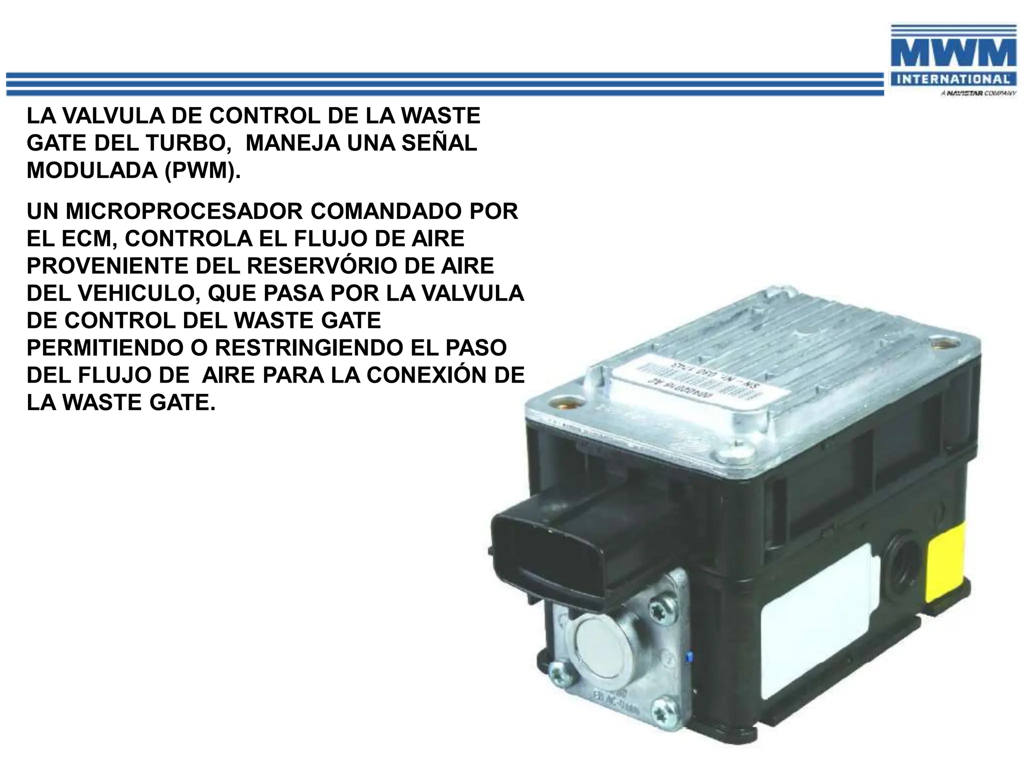 LA VALVULA DE CONTROL DE LA WASTE
GATE DEL TURBO, MANEJA UNA SEÑAL
MODULADA (PWM).
UN MICROPROCESADOR COMANDADO POR
EL ECM, CONTROLA EL FLUJO DE AIRE
PROVENIENTE DEL RESERVÓRIO DE AIRE
DEL VEHICULO, QUE PASA POR LA VALVULA
DE CONTROL DEL WASTE GATE
PERMITIENDO O RESTRINGIENDO EL PASO
DEL FLUJO DE AIRE PARA LA CONEXIÓN DE
LA WASTE GATE.
 