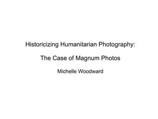 Historicizing Humanitarian Photography: The Case of Magnum Photos Michelle Woodward 