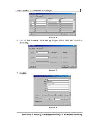 Modul Workshop : Membuat Mail Merge                                     9




                                     Gambar 16

6. Klik tab Sort Records. Pilih Sort by dengan pilihan field Kota diurutkan
   Ascending.




                                     Gambar 17

7. Klik OK.




                                     Gambar 18



      Penyusun : Carwoto (carwoto@yahoo.com) – STMIK ProVisi Semarang
 
