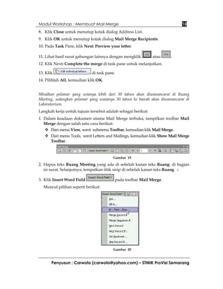 Modul Workshop : Membuat Mail Merge                                          10
8. Klik Close untuk menutup kotak dialog Address List.
9. Klik OK untuk menutup kotak dialog Mail Merge Recipients.
10. Pada Task Pane, klik Next: Preview your letter.

11. Lihat hasil surat gabungan lainnya dengan mengklik        atau    .
12. Klik Next: Complete the merge di task pane untuk melanjutkan.

13. Klik                     di task pane.
14. Pilihlah All, kemudian klik OK.


Misalkan pelamar yang usianya lebih dari 30 tahun akan diwawancarai di Ruang
Meeting, sedangkan pelamar yang usaianya 30 tahun ke bawah akan diwawancarai di
Laboratorium.
Langkah kerja untuk tujuan tersebut adalah sebagai berikut:
1. Dalam keadaan dokumen utama Mail Merge terbuka, tampilkan toolbar Mail
   Merge dengan salah satu cara berikut:
       Dari menu View, sorot submenu Toolbar, kemudian klik Mail Merge.
       Dari menu Tools, sorot Letters and Mailings, kemudian klik Show Mail Merge
       Toolbar.



                                         Gambar 19

2. Hapus teks Ruang Meeting yang ada di sebelah kanan teks Ruang: di bagian
   isi surat. Selanjutnya, tempatkan titik sisip di sebelah kanan teks Ruang :.

3. Klik Insert Word Field                pada toolbar Mail Merge.
  Muncul pilihan seperti berikut:




                                         Gambar 20


       Penyusun : Carwoto (carwoto@yahoo.com) – STMIK ProVisi Semarang
 