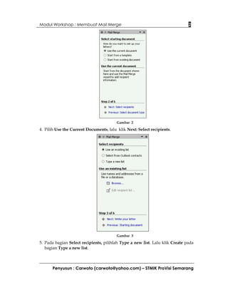Modul Workshop : Membuat Mail Merge                                           2




                                         Gambar 2

4. Pilih Use the Current Documents, lalu klik Next: Select recipients.




                                         Gambar 3

5. Pada bagian Select recipients, pilihlah Type a new list. Lalu klik Create pada
   bagian Type a new list.



      Penyusun : Carwoto (carwoto@yahoo.com) – STMIK ProVisi Semarang
 
