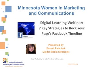Presented by
Brandi Palechek
Digital Media Strategist
www.mnwc.org
Digital Learning Webinar:
7 Key Strategies to Rock Your
Page’s Facebook Timeline
Minnesota Women in Marketing
and Communications
Note: The hashtag for today’s webinar is #mwmcdlw
 