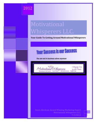 Your Guide to Getting Around Motivational Whisperer’s
                2012



                           Motivational
                           Whisperers LLC.
                           Your Guide To Getting Around Motivational Whisperers




                                  You are not in business alone anymore




                                   Dawn Abraham Award Winning Marketing Expert
                                                            Motivational Whisperers LLC.
Motivational Whisperers   LLC. - Changing Lives by the Minute ©               7/3/2012
 