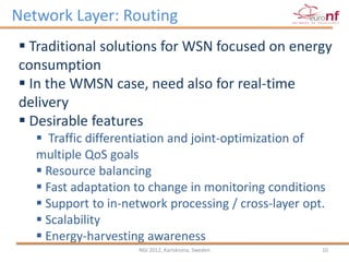 Network Layer: Routing
 Traditional solutions for WSN focused on energy
consumption
 In the WMSN case, need also for real-time
delivery
 Desirable features
    Traffic differentiation and joint-optimization of
   multiple QoS goals
    Resource balancing
    Fast adaptation to change in monitoring conditions
    Support to in-network processing / cross-layer opt.
    Scalability
    Energy-harvesting awareness
                     NGI 2012, Karlskrona, Sweden      10
 