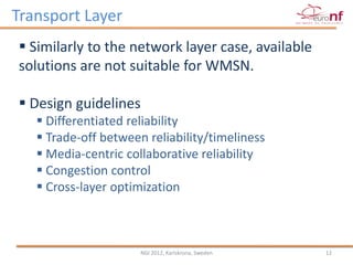 Transport Layer
 Similarly to the network layer case, available
solutions are not suitable for WMSN.

 Design guidelines
    Differentiated reliability
    Trade-off between reliability/timeliness
    Media-centric collaborative reliability
    Congestion control
    Cross-layer optimization



                      NGI 2012, Karlskrona, Sweden   12
 