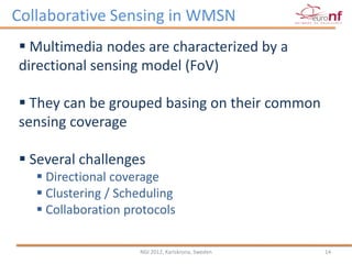 Collaborative Sensing in WMSN
 Multimedia nodes are characterized by a
directional sensing model (FoV)

 They can be grouped basing on their common
sensing coverage

 Several challenges
    Directional coverage
    Clustering / Scheduling
    Collaboration protocols

                     NGI 2012, Karlskrona, Sweden   14
 
