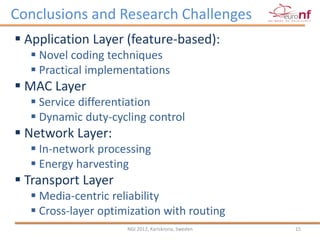 Conclusions and Research Challenges
 Application Layer (feature-based):
   Novel coding techniques
   Practical implementations
 MAC Layer
   Service differentiation
   Dynamic duty-cycling control
 Network Layer:
   In-network processing
   Energy harvesting
 Transport Layer
   Media-centric reliability
   Cross-layer optimization with routing
                     NGI 2012, Karlskrona, Sweden   15
 