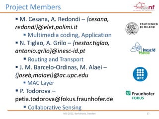 Project Members
   M. Cesana, A. Redondi – {cesana,
  redondi}@elet.polimi.it
      Multimedia coding, Application
   N. Tiglao, A. Grilo – {nestor.tiglao,
  antonio.grilo}@inesc-id.pt
      Routing and Transport
   J. M. Barcelo-Ordinas, M. Alaei –
  {joseb,malaei}@ac.upc.edu
      MAC Layer
   P. Todorova –
  petia.todorova@fokus.fraunhofer.de
      Collaborative Sensing
                     NGI 2012, Karlskrona, Sweden   17
 