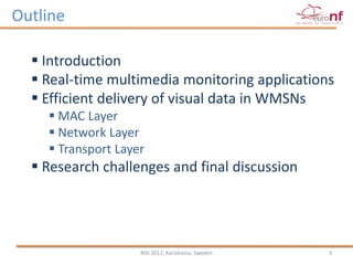 Outline

   Introduction
   Real-time multimedia monitoring applications
   Efficient delivery of visual data in WMSNs
     MAC Layer
     Network Layer
     Transport Layer
   Research challenges and final discussion




                    NGI 2012, Karlskrona, Sweden   3
 