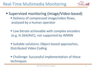 Real-Time Multimedia Monitoring

  Supervised monitoring (Image/Video-based)
    Delivery of compressed image/video flows,
   analyzed by a human operator

    Low bitrate achievable with complex encoders
   (e.g. H.264/AVC), not supported by WMSN

    Suitable solutions: Object-based approaches,
   Distributed Video Coding

    Challenge: Successful implementation of these
   techniques
                    NGI 2012, Karlskrona, Sweden     5
 