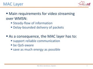 MAC Layer

  Main requirements for video streaming
 over WMSN:
    Steady-flow of information
    Delay-bounded delivery of packets

  As a consequence, the MAC layer has to:
    support reliable communication
    be QoS-aware
    save as much energy as possible



                    NGI 2012, Karlskrona, Sweden   7
 
