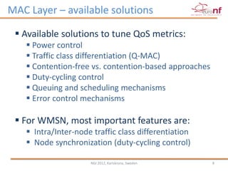MAC Layer – available solutions

  Available solutions to tune QoS metrics:
    Power control
    Traffic class differentiation (Q-MAC)
    Contention-free vs. contention-based approaches
    Duty-cycling control
    Queuing and scheduling mechanisms
    Error control mechanisms

  For WMSN, most important features are:
    Intra/Inter-node traffic class differentiation
    Node synchronization (duty-cycling control)

                     NGI 2012, Karlskrona, Sweden      8
 