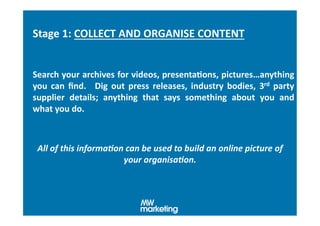 Stage	
  1:	
  COLLECT	
  AND	
  ORGANISE	
  CONTENT	
  


Search	
  your	
  archives	
  for	
  videos,	
  presentaHons,	
  pictures…anything	
  
you	
   can	
   ﬁnd.	
   	
   Dig	
   out	
   press	
   releases,	
   industry	
   bodies,	
   3rd	
   party	
  
supplier	
   details;	
   anything	
   that	
   says	
   something	
   about	
   you	
   and	
  
what	
  you	
  do.	
  



 All	
  of	
  this	
  informa.on	
  can	
  be	
  used	
  to	
  build	
  an	
  online	
  picture	
  of	
  
                                your	
  organisa.on.	
  
 