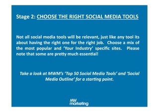 Stage	
  2:	
  CHOOSE	
  THE	
  RIGHT	
  SOCIAL	
  MEDIA	
  TOOLS	
  	
  


Not	
  all	
  social	
  media	
  tools	
  will	
  be	
  relevant,	
  just	
  like	
  any	
  tool	
  its	
  
about	
  having	
  the	
  right	
  one	
  for	
  the	
  right	
  job.	
   	
  Choose	
  a	
  mix	
  of	
  
the	
   most	
   popular	
   and	
   ‘Your	
   Industry’	
   speciﬁc	
   sites.	
   	
   Please	
  
note	
  that	
  some	
  are	
  preXy	
  much	
  essenHal!	
  



  Take	
  a	
  look	
  at	
  MWM’s	
  ‘ Top	
  50	
  Social	
  Media	
  Tools’	
  and	
  ‘Social	
  
                        Media	
  Outline’	
  for	
  a	
  star.ng	
  point.	
  
 