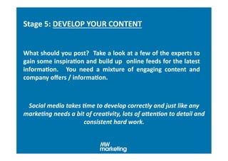 Stage	
  5:	
  DEVELOP	
  YOUR	
  CONTENT	
  


What	
  should	
  you	
  post?	
   	
  Take	
  a	
  look	
  at	
  a	
  few	
  of	
  the	
  experts	
  to	
  
gain	
  some	
  inspiraHon	
  and	
  build	
  up	
   	
  online	
  feeds	
  for	
  the	
  latest	
  
informaHon.	
   	
   You	
   need	
   a	
   mixture	
   of	
   engaging	
   content	
   and	
  
company	
  oﬀers	
  /	
  informaHon.	
  



 Social	
  media	
  takes	
  .me	
  to	
  develop	
  correctly	
  and	
  just	
  like	
  any	
  
marke.ng	
  needs	
  a	
  bit	
  of	
  crea.vity,	
  lots	
  of	
  aIen.on	
  to	
  detail	
  and	
  
                             consistent	
  hard	
  work.	
  
 
