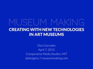 MUSEUM MAKING
CREATING WITH NEW TECHNOLOGIES
IN ART MUSEUMS
Desi Gonzalez
April 7, 2015
Comparative Media Studies, MIT
@desigonz // museummaking.com
 