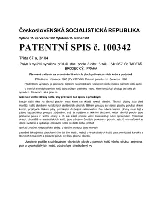 ČeskoslovENSKÁ SOCIALISTICKÁ REPUBLIKA
Vydáno 15. července 1961 Vyloženo 15. ledna 1961
PATENTNÍ SPIS č. 100342
Třída 67 a, 3104
Právo k využití vynálezu přísluší státu podle 3 odst. 6 zák. . 54/1957 Sb TADEÁŠ
BRODECKÝ, PRAHA
Přenosné zařízení na orovnávání těsnicích ploch průlezů parních kotlů a podobně
Přihlášeno . července 1960 (PV 4317-60) Platnost patentu od . července 1960
Předmětem vynálezu je přenosné zařízení na orovnávání těsnicích ploch průlezů parních kotlů apod.
V čelních stěnách parních kotlů jsou průlezy oválného tvaru, které umožňují přístup do kotle při
opravách. Uzavírací víka jsou na
sazena z vnitřní strany kotle, aby provozní tlak spolu s přítažnými
šrouby tlačil víko na těsnicí plochy, mezi které se vkládá kovové těsnění. Těsnicí plochy jsou před
montáží kotlů obrobeny na běžných obráběcích strojích. Během provozu se těsnicí plochy porušují vlivem
korozí, popřípadě tlakem páry, pronikající drobnými netěsnostmi. Po- rušené těsnicí plochy musí být v
zájmu bezpečného provozu zdržovány, což je spojeno s velkými obtížemi, neboť těsnicí plochy jsou
přístupné pouze z vnitřní strany a při své svislé poloze velmi znesnadňují ruční opracování. Průlezové
otvory, obzvláště u vysokotlakých kotlů, jsou zdrojem častých provozních poruch, jejichž odstraňování je
velice svízelné a vyžaduje odstavení kotle po delší dobu, pročež
vznikají značné hospodářské ztráty. V dalším provozu jsou intervaly
zaviněné takovýmito poruchami čím dál tím kratší, neboť u vysokotlakých kotlů pára prohlodává kanálky v
těsnicích kroužcích a pokaždé poruší styčnou plochu těsnění.
Uvedené potíže s udržováním těsnicích ploch u parních kotlů všeho druhu, zejména
pak u vysokotlakých kotlů, odstraňuje předložený vy
 