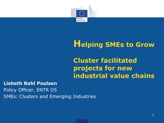 Helping SMEs to Grow 
Cluster facilitated 
projects for new 
industrial value chains 
Lisbeth Bahl Poulsen 
Policy Officer, ENTR D5 
SMEs: Clusters and Emerging Industries 
1 
 