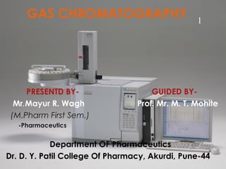 GAS CHROMATOGRAPHY
PRESENTD BY- GUIDED BY-
Mr.Mayur R. Wagh Prof. Mr. M. T. Mohite
(M.Pharm First Sem.)
-Pharmaceutics
Department OF Pharmaceutics
Dr. D. Y. Patil College Of Pharmacy, Akurdi, Pune-44
1
 